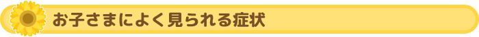 お子さまによく見られる症状