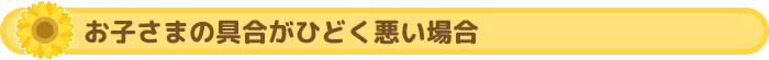 お子さまの具合がひどく悪い場合
